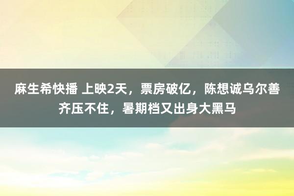 麻生希快播 上映2天，票房破亿，陈想诚乌尔善齐压不住，暑期档又出身大黑马