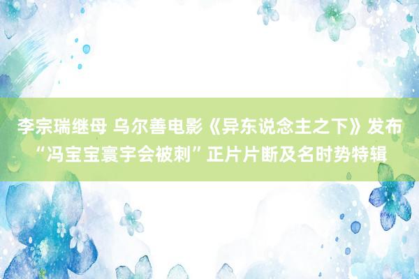 李宗瑞继母 乌尔善电影《异东说念主之下》发布“冯宝宝寰宇会被刺”正片片断及名时势特辑