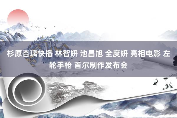 杉原杏璃快播 林智妍 池昌旭 全度妍 亮相电影 左轮手枪 首尔制作发布会