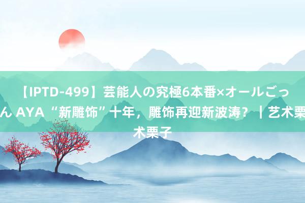 【IPTD-499】芸能人の究極6本番×オールごっくん AYA “新雕饰”十年，雕饰再迎新波涛？｜艺术栗子