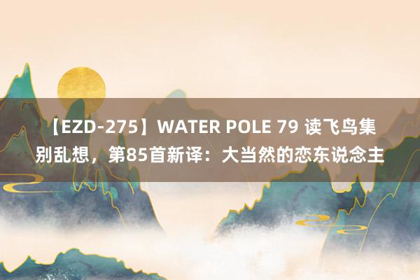 【EZD-275】WATER POLE 79 读飞鸟集别乱想，第85首新译：大当然的恋东说念主