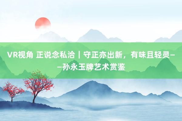 VR视角 正说念私洽｜守正亦出新，有味且轻灵——孙永玉牌艺术赏鉴