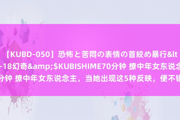 【KUBD-050】恐怖と苦悶の表情の首絞め暴行</a>2013-03-18幻奇&$KUBISHIME70分钟 撩中年女东说念主，当她出现这5种反映，便不错斗胆“进攻”