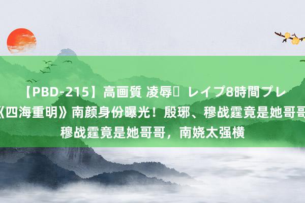 【PBD-215】高画質 凌辱・レイプ8時間プレミアムBEST 《四海重明》南颜身份曝光！殷琊、穆战霆竟是她哥哥，南娆太强横