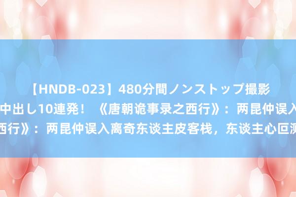 【HNDB-023】480分間ノンストップ撮影 ノーカット編集で本物中出し10連発！ 《唐朝诡事录之西行》：两昆仲误入离奇东谈主皮客栈，东谈主心叵测回转胁制