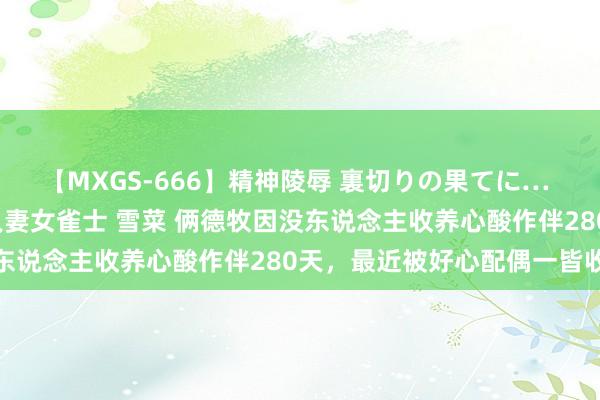 【MXGS-666】精神陵辱 裏切りの果てに… 後編 ～性奴隷契約～ 人妻女雀士 雪菜 俩德牧因没东说念主收养心酸作伴280天，最近被好心配偶一皆收养