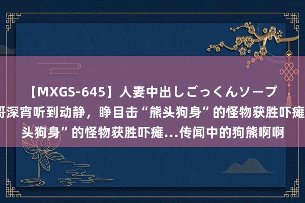 【MXGS-645】人妻中出しごっくんソープ 人妻女雀士 雪菜 小哥深宵听到动静，睁目击“熊头狗身”的怪物获胜吓瘫…传闻中的狗熊啊啊