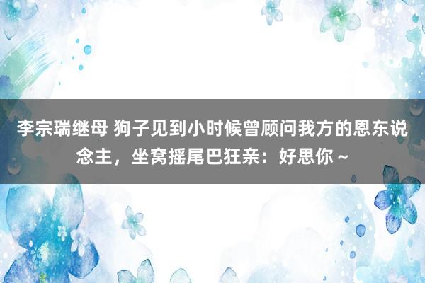 李宗瑞继母 狗子见到小时候曾顾问我方的恩东说念主，坐窝摇尾巴狂亲：好思你～