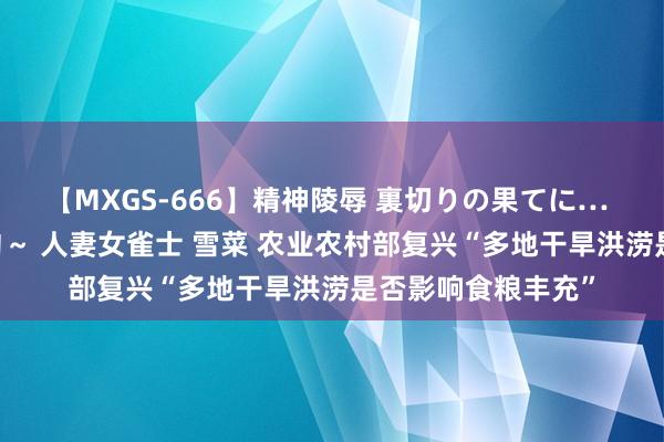 【MXGS-666】精神陵辱 裏切りの果てに… 後編 ～性奴隷契約～ 人妻女雀士 雪菜 农业农村部复兴“多地干旱洪涝是否影响食粮丰充”