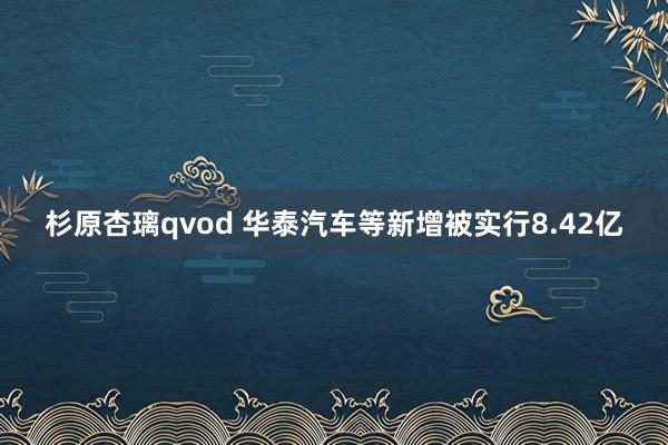 杉原杏璃qvod 华泰汽车等新增被实行8.42亿