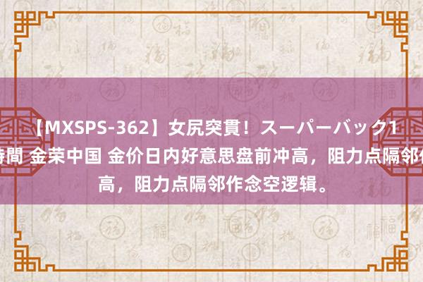 【MXSPS-362】女尻突貫！スーパーバック100本番10時間 金荣中国 金价日内好意思盘前冲高，阻力点隔邻作念空逻辑。