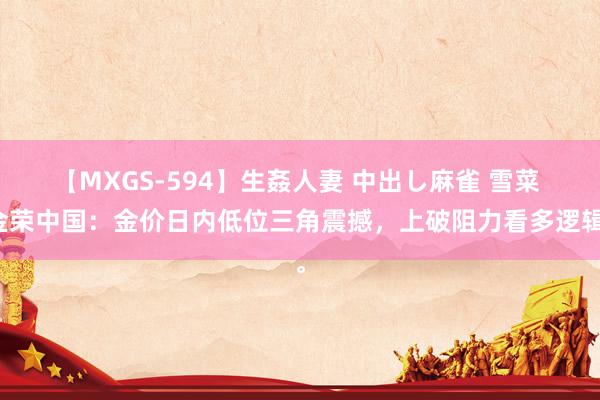 【MXGS-594】生姦人妻 中出し麻雀 雪菜 金荣中国：金价日内低位三角震撼，上破阻力看多逻辑。