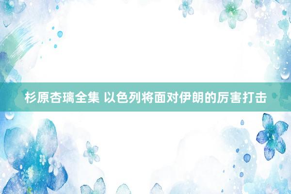 杉原杏璃全集 以色列将面对伊朗的厉害打击