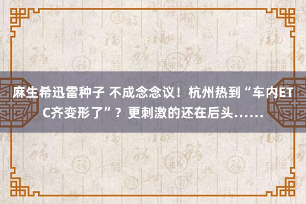 麻生希迅雷种子 不成念念议！杭州热到“车内ETC齐变形了”？更刺激的还在后头……