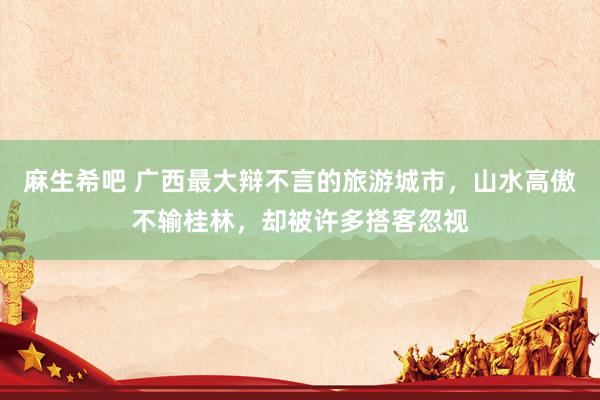 麻生希吧 广西最大辩不言的旅游城市，山水高傲不输桂林，却被许多搭客忽视