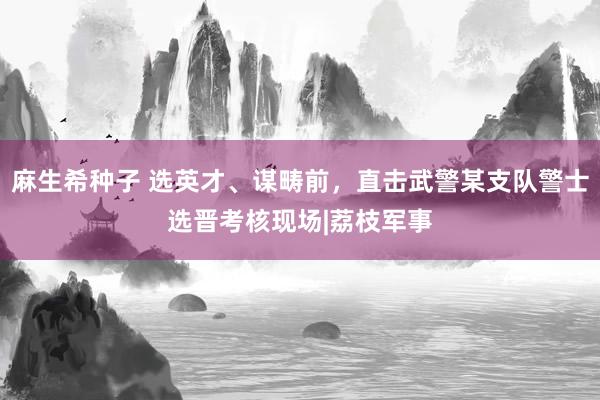 麻生希种子 选英才、谋畴前，直击武警某支队警士选晋考核现场|荔枝军事