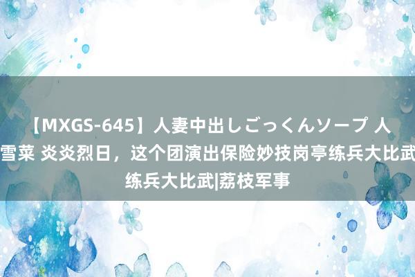 【MXGS-645】人妻中出しごっくんソープ 人妻女雀士 雪菜 炎炎烈日，这个团演出保险妙技岗亭练兵大比武|荔枝军事