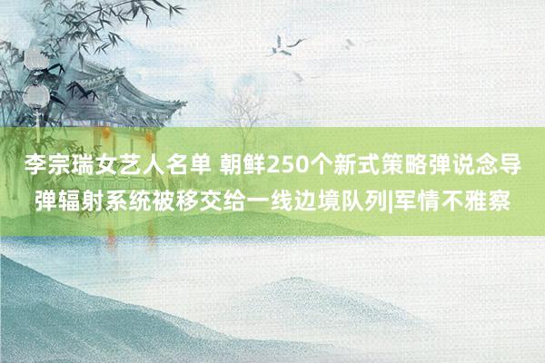 李宗瑞女艺人名单 朝鲜250个新式策略弹说念导弹辐射系统被移交给一线边境队列|军情不雅察