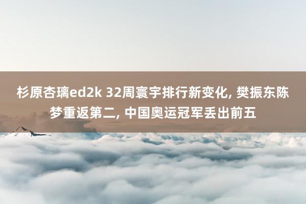 杉原杏璃ed2k 32周寰宇排行新变化， 樊振东陈梦重返第二， 中国奥运冠军丢出前五