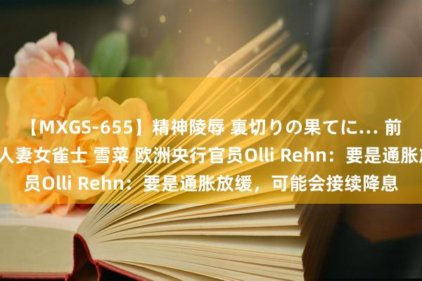 【MXGS-655】精神陵辱 裏切りの果てに… 前編 ～義兄との関係～ 人妻女雀士 雪菜 欧洲央行官员Olli Rehn：要是通胀放缓，可能会接续降息