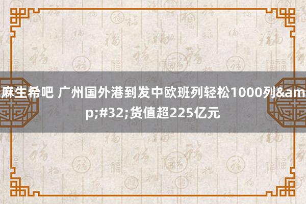 麻生希吧 广州国外港到发中欧班列轻松1000列&#32;货值超225亿元