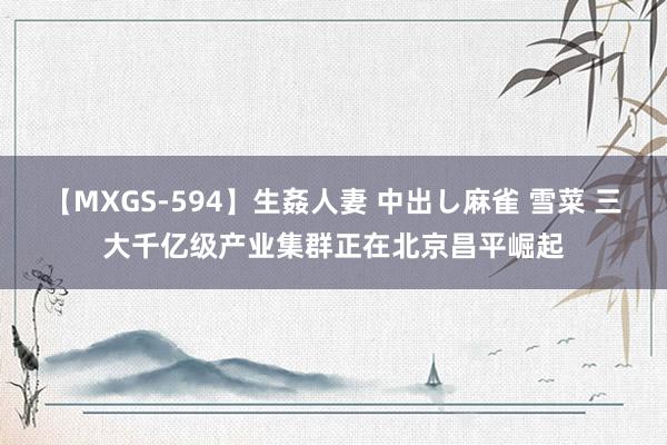 【MXGS-594】生姦人妻 中出し麻雀 雪菜 三大千亿级产业集群正在北京昌平崛起