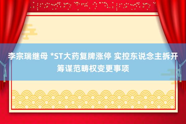 李宗瑞继母 *ST大药复牌涨停 实控东说念主拆开筹谋范畴权变更事项