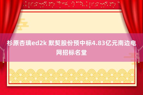 杉原杏璃ed2k 默契股份预中标4.83亿元南边电网招标名堂