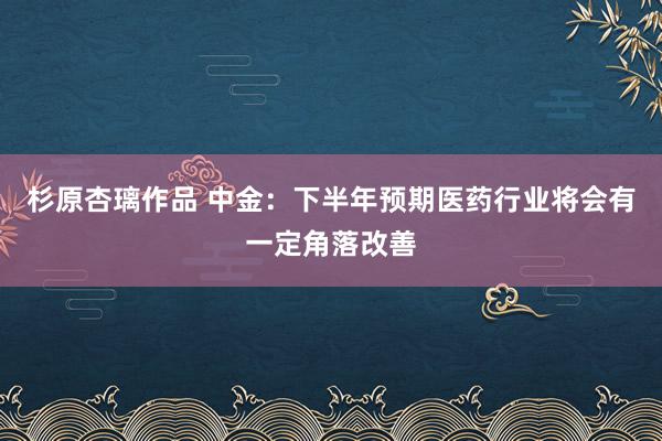 杉原杏璃作品 中金：下半年预期医药行业将会有一定角落改善