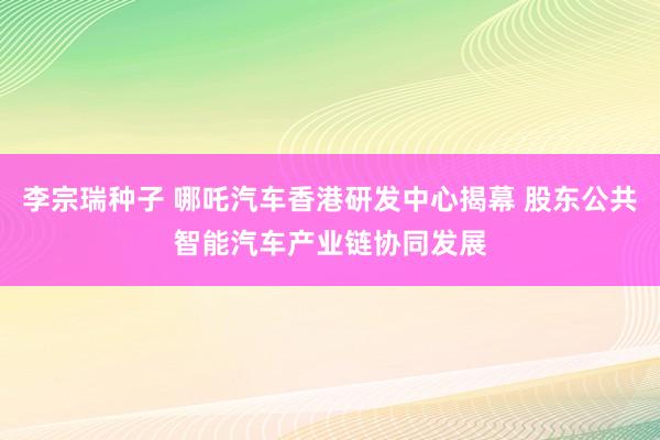 李宗瑞种子 哪吒汽车香港研发中心揭幕 股东公共智能汽车产业链协同发展