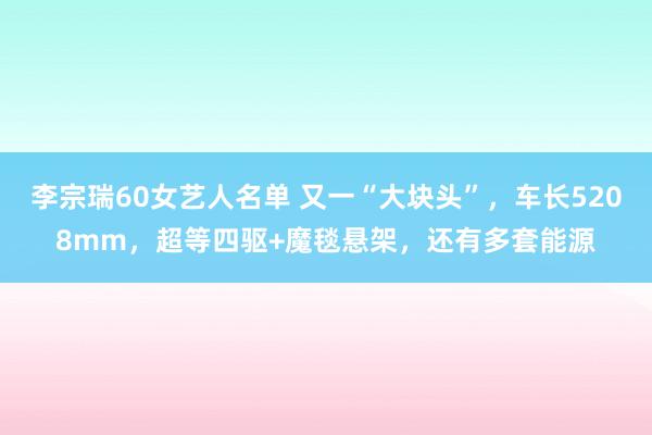 李宗瑞60女艺人名单 又一“大块头”，车长5208mm，超等四驱+魔毯悬架，还有多套能源