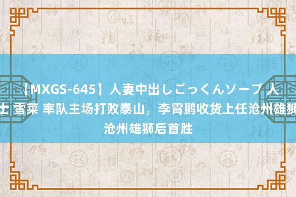 【MXGS-645】人妻中出しごっくんソープ 人妻女雀士 雪菜 率队主场打败泰山，李霄鹏收货上任沧州雄狮后首胜