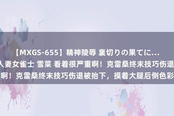 【MXGS-655】精神陵辱 裏切りの果てに… 前編 ～義兄との関係～ 人妻女雀士 雪菜 看着很严重啊！克雷桑终末技巧伤退被抬下，摸着大腿后侧色彩苦难