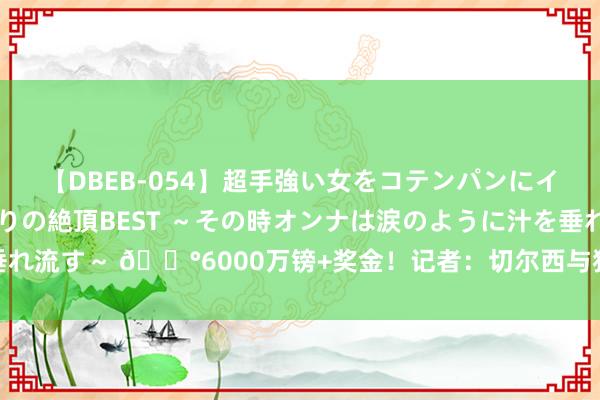 【DBEB-054】超手強い女をコテンパンにイカせまくる！危険な香りの絶頂BEST ～その時オンナは涙のように汁を垂れ流す～ ?6000万镑+奖金！记者：切尔西与狼队就内托的转会实现一致