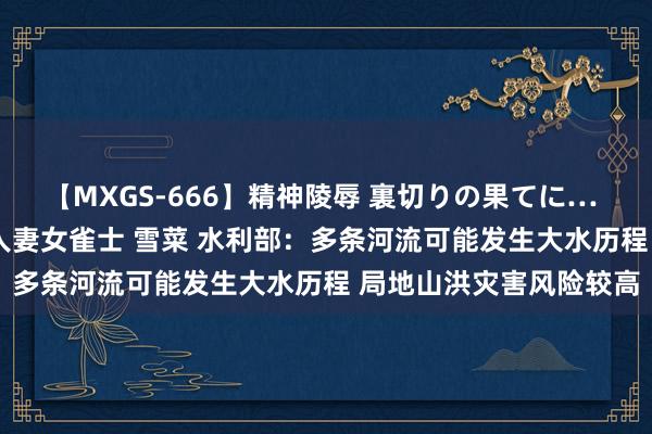 【MXGS-666】精神陵辱 裏切りの果てに… 後編 ～性奴隷契約～ 人妻女雀士 雪菜 水利部：多条河流可能发生大水历程 局地山洪灾害风险较高