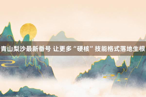 青山梨沙最新番号 让更多“硬核”技能格式落地生根