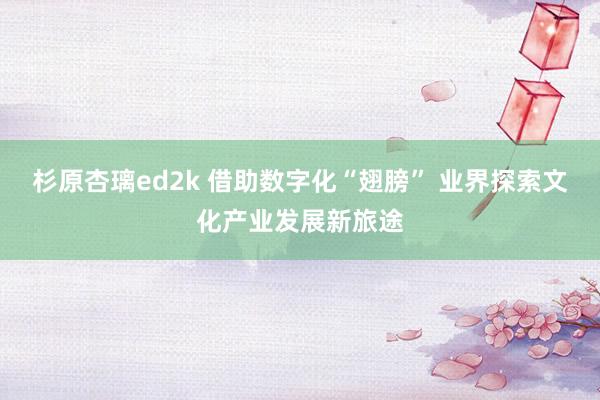 杉原杏璃ed2k 借助数字化“翅膀” 业界探索文化产业发展新旅途