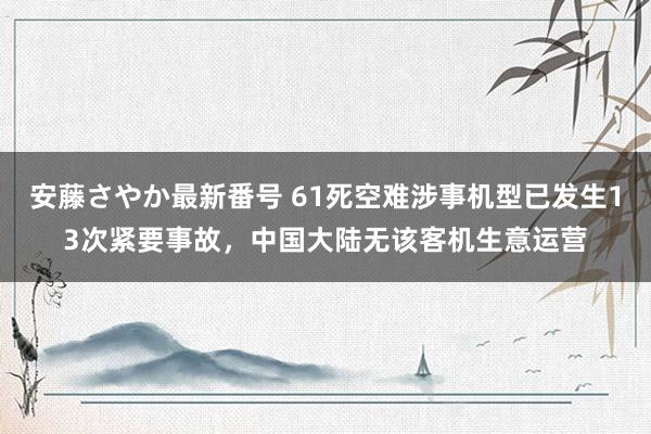 安藤さやか最新番号 61死空难涉事机型已发生13次紧要事故，中国大陆无该客机生意运营