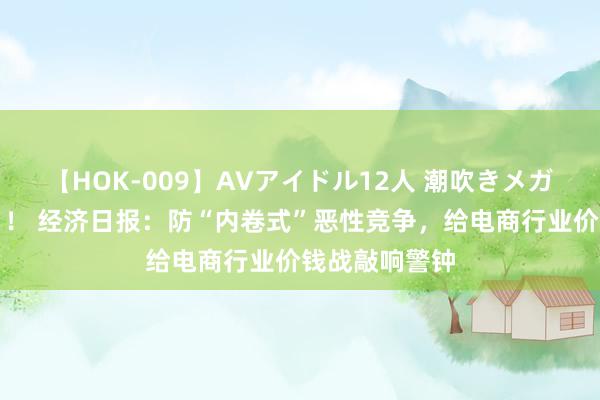 【HOK-009】AVアイドル12人 潮吹きメガファック！！！ 经济日报：防“内卷式”恶性竞争，给电商行业价钱战敲响警钟