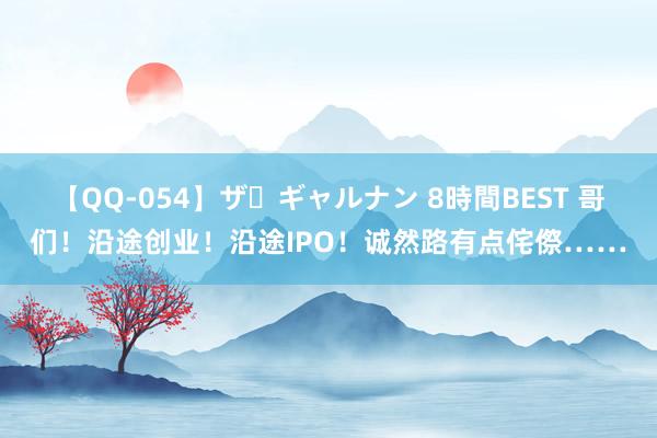 【QQ-054】ザ・ギャルナン 8時間BEST 哥们！沿途创业！沿途IPO！诚然路有点侘傺……