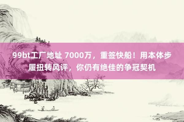 99bt工厂地址 7000万，重签快船！用本体步履扭转风评，你仍有绝佳的争冠契机