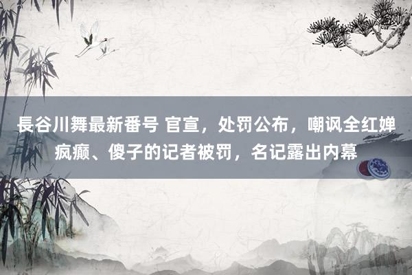 長谷川舞最新番号 官宣，处罚公布，嘲讽全红婵疯癫、傻子的记者被罚，名记露出内幕