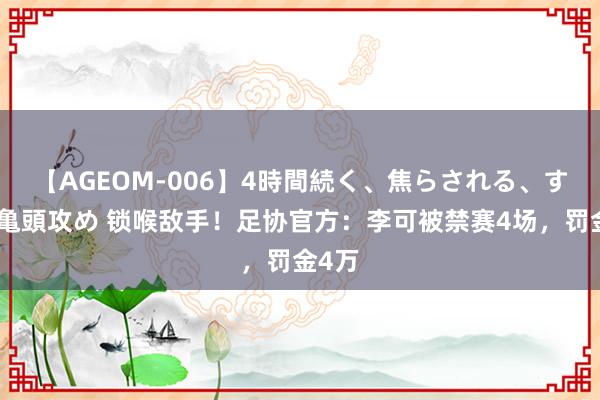 【AGEOM-006】4時間続く、焦らされる、すごい亀頭攻め 锁喉敌手！足协官方：李可被禁赛4场，罚金4万