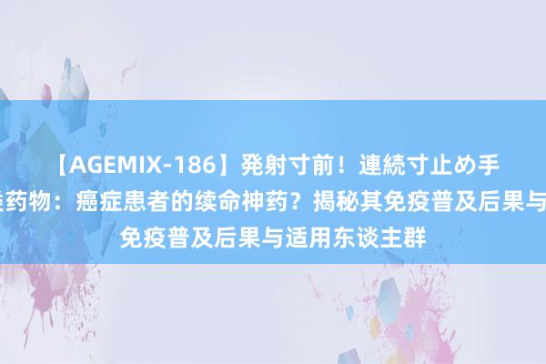 【AGEMIX-186】発射寸前！連続寸止め手コキ 胸腺肽类药物：癌症患者的续命神药？揭秘其免疫普及后果与适用东谈主群