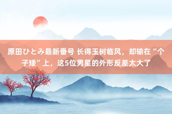 原田ひとみ最新番号 长得玉树临风，却输在“个子矮”上，这5位男星的外形反差太大了