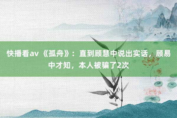 快播看av 《孤舟》：直到顾慧中说出实话，顾易中才知，本人被骗了2次