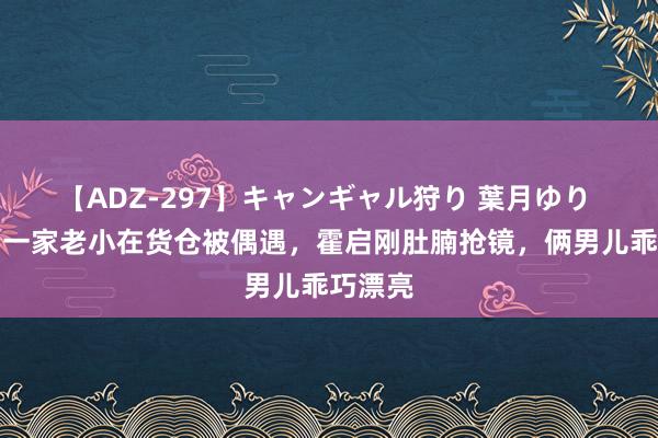 【ADZ-297】キャンギャル狩り 葉月ゆり 郭晶晶一家老小在货仓被偶遇，霍启刚肚腩抢镜，俩男儿乖巧漂亮