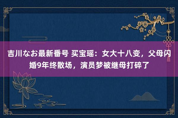 吉川なお最新番号 买宝瑶：女大十八变，父母闪婚9年终散场，演员梦被继母打碎了