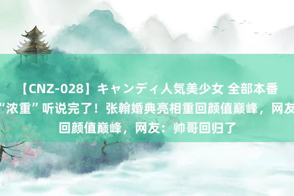 【CNZ-028】キャンディ人気美少女 全部本番15人30連発 “浓重”听说完了！张翰婚典亮相重回颜值巅峰，网友：帅哥回归了