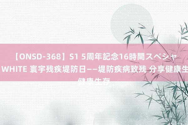 【ONSD-368】S1 5周年記念16時間スペシャル WHITE 寰宇残疾堤防日——堤防疾病致残 分享健康生存